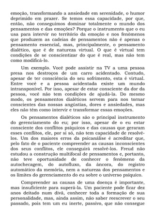 emoção, transformando a ansiedade em serenidade, o humor
deprimido em prazer. Se temos essa capacidade, por que,
então, não conseguimos dominar totalmente o mundo dos
pensamentos e das emoções? Porque o instrumento que o eu
usa para intervir no território da emoção e nos fenômenos
que produzem as cadeias de pensamentos não é apenas o
pensamento essencial, mas, principalmente, o pensamento
dialético, que é de natureza virtual. O que é virtual tem
condições de se conscientizar do que é real, mas não tem
como modificá-lo.
     Um exemplo. Você pode assistir na TV a uma pessoa
presa nos destroços de um carro acidentado. Contudo,
apesar de ter consciência do seu sofrimento, esta é virtual.
Entre você e a pessoa acidentada existe um mundo
intransponível. Por isso, apesar de estar consciente da dor da
pessoa, você não tem condições de ajudá-la. Do mesmo
modo, os pensamentos dialéticos servem para nos tornar
conscientes das nossas angústias, dores e ansiedades, mas
eles não têm como intervir e transformar essas emoções.
     Os pensamentos dialéticos são o principal instrumento
do gerenciamento do eu; por isso, apesar de o eu estar
consciente dos conflitos psíquicos e das causas que geraram
esses conflitos, ele, por si só, não tem capacidade de resolvê-
los. Um dos maiores erros da psicanálise é acreditar que,
pelo fato de o paciente compreender as causas inconscientes
dos seus conflitos, ele conseguirá resolvê-los. Freud não
estudou a construção multifocal de pensamentos e, portanto,
não teve oportunidade de conhecer o fenômeno da
autochecagem, do autofluxo, da âncora, do registro
automático da memória, nem a natureza dos pensamentos e
os limites do gerenciamento do eu sobre o universo psíquico.
    Compreender as causas de uma doença é importante,
mas insuficiente para superá-la. Um paciente pode ficar dez
anos deitado num divã, conhecer toda a formação de sua
personalidade, mas, ainda assim, não saber reescrever o seu
passado, pois tem um eu inerte, passivo, que não consegue
 