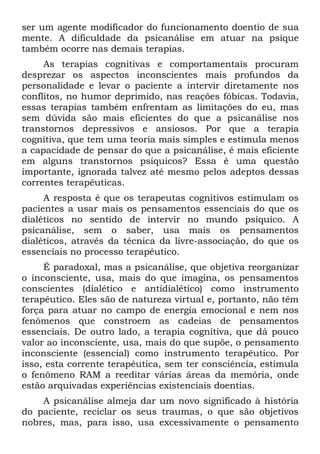 ser um agente modificador do funcionamento doentio de sua
mente. A dificuldade da psicanálise em atuar na psique
também ocorre nas demais terapias.
     As terapias cognitivas e comportamentaís procuram
desprezar os aspectos inconscientes mais profundos da
personalidade e levar o paciente a intervir diretamente nos
conflitos, no humor deprimido, nas reações fóbicas. Todavia,
essas terapias também enfrentam as limitações do eu, mas
sem dúvida são mais eficientes do que a psicanálise nos
transtornos depressivos e ansiosos. Por que a terapia
cognitiva, que tem uma teoria mais simples e estimula menos
a capacidade de pensar do que a psicanálise, é mais eficiente
em alguns transtornos psíquicos? Essa é uma questão
importante, ignorada talvez até mesmo pelos adeptos dessas
correntes terapêuticas.
     A resposta é que os terapeutas cognitivos estimulam os
pacientes a usar mais os pensamentos essenciais do que os
dialéticos no sentido de intervir no mundo psíquico. A
psicanálise, sem o saber, usa mais os pensamentos
dialéticos, através da técnica da livre-associação, do que os
essenciais no processo terapêutico.
     É paradoxal, mas a psicanálise, que objetiva reorganizar
o inconsciente, usa, mais do que imagina, os pensamentos
conscientes (dialético e antidialético) como instrumento
terapêutico. Eles são de natureza virtual e, portanto, não têm
força para atuar no campo de energia emocional e nem nos
fenômenos que constroem as cadeias de pensamentos
essenciais. De outro lado, a terapia cognitiva, que dá pouco
valor ao inconsciente, usa, mais do que supõe, o pensamento
inconsciente (essencial) como instrumento terapêutico. Por
isso, esta corrente terapêutica, sem ter consciência, estimula
o fenômeno RAM a reeditar várias áreas da memória, onde
estão arquivadas experiências existenciais doentias.
    A psicanálise almeja dar um novo significado à história
do paciente, reciclar os seus traumas, o que são objetivos
nobres, mas, para isso, usa excessivamente o pensamento
 