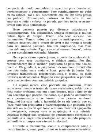 comporta de modo compulsivo e repetitivo para desviar ou
descaracterizar o pensamento: bate continuamente no peito
ou na cabeça. Tal é seu descontrole que ele faz estes gestos
em público. Ultimamente, entrava no banheiro de sua
empresa e batia a cabeça na parede, por isso todos se assus-
tavam com seus hematomas.
     Esse paciente passou por diversos psiquiatras e
psicoterapeutas. Fez psicanálise, terapia cognitiva e muitos
outros tipos de terapia. Porém, não teve sucesso nos
tratamentos. Tomou todos os tipos de antidepressivo, mas
nenhum devolveu-lhe o prazer de viver e lhe trouxe a saúde
para seu mundo psíquico. Era um empresário, mas vivia
uma vida angustiante. Alguns o consideravam "louco", outros
um ser socialmente estranho, bizarro.
     Seus pais viram aquele jovem, a partir da adolescência,
crescer com esse transtorno, e sofriam muito. Por fim,
recomendaram-lhe o "melhor" psiquiatra do país, que não sei
quem é. Chegando lá, o psiquiatra o desanimou, dizendo-lhe
que não tinha mais nada a fazer, pois ele já havia feito
diversos tratamentos psicoterapêuticos e tomou os mais
diversos medicamentos. Segundo esse psiquiatra, o paciente
teria que conviver com sua miséria psíquica.
     Há alguns meses, esse paciente me procurou. Como
estou acostumado a tratar de casos resistentes, sabia que o
meu maior problema não era a sua doença, mas o fato de ele
não acreditar que poderia melhorar, que poderia administrar
seus pensamentos e se tornar uma pessoa saudável.
Perguntei-lhe com toda a honestidade se ele queria que eu
fosse mais um psiquiatra e psicoterapeuta que passaria pela
sua vida ou se queria que fosse o último. Procurei aguçar-lhe
a inteligência, romper com a adaptação à sua miséria.
Desejava instigar sua produção de pensamentos essenciais e
estimulá-lo a fazer uma revolução no seu mundo psíquico,
estimulá-lo a romper seu cárcere intelectual.
    Durante o tratamento, levei-o a compreender como a
mente funciona, como produzimos os transtornos obsessivos,
 