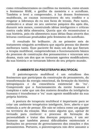como retroalimentamos os conflitos na memória, como atuam
o fenômeno RAM, o gatilho da memória e o autofluxo.
Também o levei a compreender, à luz desses fenômenos
multifocais, as causas inconscientes do seu conflito e a
resgatar a liderança do eu nos focos de tensão. Para tanto,
estimulei-o a atuar no seu universo psíquico dia após dia,
durante seis meses, construindo idéias inteligentes e críticas
contra cada idéia obsessiva. Queria que ele reconstruísse a
sua história, pois ela alimentava suas idéias fixas através das
leituras contínuas produzidas pelo fenômeno do autofluxo.
     O resultado foi brilhante. Já no primeiro mês de
tratamento ninguém acreditava que aquela pessoa tão doente
melhorara tanto. Esse paciente foi mais um dos que fizeram
a terapia multifocal, compreenderam o funcionamento básico
do processo de construção dos pensamentos e venceram seu
drama, mais um dos que se tornaram agentes modificadores
da sua história e se tornaram líderes do seu próprio mundo.


        O AMBIENTE DA PSICOTERAPIA MULTIFOCAL
     O psicoterapeuta multifocal é um estudioso dos
fenômenos que participam da construção do pensamento, da
transformação da energia emocional, da formação da história
intrapsiquica e da consciência existencial do "eu".
Compreende que o funcionamento da mente humana é
complexo e sabe que um dos maiores desafios da inteligência
humana é transformar o "eu" num agente modificador da sua
própria história.
     A postura do terapeuta multifocal é importante para se
criar um ambiente terapêutico inteligente, livre, aberto e que
estimula a arte de pensar. Ele não se coloca como um gigante
no território da emoção. Mas como alguém que, apesar de
treinado para conhecer o processo de formação da
personalidade e tratar das doenças psíquicas, é um ser
humano que também possui dificuldades existenciais e
limitações no processo de gerenciamento das emoções e dos
pensamentos. Portanto, o psicoterapeuta não deve assumir a
 
