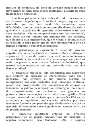 postura de semideus, de dono da verdade nem o paciente
deve encará-lo como uma pessoa inatingível, distante de suas
fragilidades e angústias.
     Um bom psicoterapeuta é antes de tudo um excelente
ser humano. Alguém que é sociável, alegre, seguro, bem
resolvido, que não tem medo de reconhecer suas
dificuldades, que se coloca como aprendiz diante da vida e
que tem a capacidade de aprender lições existenciais com
seus pacientes. Não se comporta como um "extraterrestre",
mas como um ser humano que interage com seu paciente,
que honra a sua inteligência, que o elogia e estimula sua
auto-estima a cada passo que dá para desenvolver a arte de
pensar e superar a sua doença psíquica.
      Um psicoterapeuta experiente é capaz de suscitar
empatia em seus pacientes e transmitir-lhes confiança e
segurança. É capaz de mostrar que está muito interessado
na sua história, na sua dor e de expressar que ele não é só
mais um paciente, mas um ser único e insubstituível, que
merece todo o respeito e que tem direito de viver uma vida
livre e saudável.
     O terapeuta multifocal tem consciência das distorções
que ocorrem no processo de interpretação. Sabe que é
impossível não envolver a sua própria história na
interpretação dos seus pacientes, mas questiona continua-
mente esse envolvimento. Tem consciência da atuação do
fenômeno do gatilho da memória (autochecagem) na análise
do comportamento dos pacientes, mas gerencia os
pensamentos e as emoções decorrentes desse gatilho. Está
sempre mostrando ao paciente que suas reações fóbicas, de
ansiedade e impulsivas também são iniciadas por esse
fenômeno. Leva-o a compreender que ele desloca a âncora da
memória, direcionando e restringindo o seu campo de leitura
da própria memória.
     O    terapeuta  multifocal enfatiza no  processo
psicoterapêutico os papéis fundamentais da memória: o
registro automático pelo fenômeno RAM, o registro
 