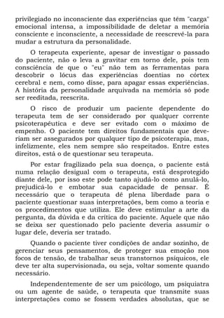 privilegiado no inconsciente das experiências que têm "carga"
emocional intensa, a impossibilidade de deletar a memória
consciente e inconsciente, a necessidade de reescrevê-la para
mudar a estrutura da personalidade.
     O terapeuta experiente, apesar de investigar o passado
do paciente, não o leva a gravitar em torno dele, pois tem
consciência de que o "eu" não tem as ferramentas para
descobrir o lócus das experiências doentias no córtex
cerebral e nem, como disse, para apagar essas experiências.
A história da personalidade arquivada na memória só pode
ser reeditada, reescrita.
      O risco de produzir um paciente dependente do
terapeuta tem de ser considerado por qualquer corrente
psicoterapêutica e deve ser evitado com o máximo de
empenho. O paciente tem direitos fundamentais que deve-
riam ser assegurados por qualquer tipo de psicoterapia, mas,
infelizmente, eles nem sempre são respeitados. Entre estes
direitos, está o de questionar seu terapeuta.
     Por estar fragilizado pela sua doença, o paciente está
numa relação desigual com o terapeuta, está desprotegido
diante dele, por isso este pode tanto ajudá-lo como anulá-lo,
prejudicá-lo e embotar sua capacidade de pensar. É
necessário que o terapeuta dê plena liberdade para o
paciente questionar suas interpretações, bem como a teoria e
os procedimentos que utiliza. Ele deve estimular a arte da
pergunta, da dúvida e da crítica do paciente. Aquele que não
se deixa ser questionado pelo paciente deveria assumir o
lugar dele, deveria ser tratado.
     Quando o paciente tiver condições de andar sozinho, de
gerenciar seus pensamentos, de proteger sua emoção nos
focos de tensão, de trabalhar seus transtornos psíquicos, ele
deve ter alta supervisionada, ou seja, voltar somente quando
necessário.
     Independentemente de ser um psicólogo, um psiquiatra
ou um agente de saúde, o terapeuta que transmite suas
interpretações como se fossem verdades absolutas, que se
 
