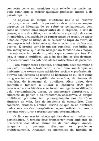 comporta como um semideus com relação aos pacientes,
pode estar apto a exercer qualquer profissão, menos a de
psicoterapeuta.
     O objetivo da terapia multifocal não é só resolver
doenças, mas estimular os pacientes a desenvolver os amplos
aspectos da liderança do eu sobre os pensamentos, bem
como as funções mais importantes da inteligência: a arte de
pensar, a arte da crítica, a capacidade de superação das suas
intempéries, a capacidade de pensar antes de reagir, de expor
e não de impor as idéias, de se colocar no lugar do outro, de
contemplar o belo. Não basta ajudar o paciente a resolver sua
doença. É preciso torná-lo um ser completo, que brilha na
sua inteligência, que saiba navegar no território da emoção,
que seja especial por dentro, ainda que comum por fora. Por
isso, a terapia multifocal vai além dos limites das doenças,
procura expandir as potencialidades intelectuais do paciente.
     Para atingir esses objetivos, o terapeuta deve estimular o
paciente, durante o tratamento, a continuar sua terapia no
ambiente que exerce suas atividades sociais e profissionais,
através das técnicas do resgate da liderança do eu, bem como
do gerenciamento do gatilho da memória, da âncora da
memória, do fenômeno do autofluxo. Além disso, deve
estimulá-lo também a utilizar o fenômeno RAM para
reescrever a sua história e se tornar um agente modificador
dela, reorganizando, assim, os transtornos depressivos, a
síndrome do pânico e os transtornos obsessivos. A terapia
multifocal, portanto, tem prosseguimento nos territórios
sinuosos da vida, fora do ambiente do consultório. Caso
contrário, criamos a crença ilusória de que só as diretrizes
dadas nas sessões terapêuticas sejam suficientes para o
paciente estruturar e reorganizar sua personalidade.
     O clima na sessão psicoterapêutica deve ser inteligente e
participativo. A terapia deve transcorrer num ambiente da
democracia das idéias, numa via de mão dupla. Ambos,
terapeuta     e    paciente,    discutem    os     problemas
multifocalmente. Analisam os momentos da história do
 