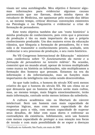 visam ser uma autobiografia. Meu objetivo é fornecer algu-
mas    informações   para   evidenciar  algumas    causas
psicossociais que me fizeram, desde minha época de
estudante de Medicina, me apaixonar pelo mundo das idéias
e, ao mesmo tempo, criticar diversas convenções existentes
na Psicologia e na Psiquiatria e evidenciar a crise de
formação de pensadores.
     Este texto objetiva também dar um "rosto histórico" à
minha produção de conhecimento, pois creio que o processo
de produção é tão ou mais importante do que o próprio
conhecimento produzido. Um dos maiores erros da educação
clássica, que bloqueia a formação de pensadores, foi e tem
sido o de transmitir o conhecimento pronto, acabado, sem
evidenciar o seu processo de produção, o seu rosto histórico.
     No VII Congresso Internacional de Educação * ministrei
uma conferência sobre "O funcionamento da mente e a
formação de pensadores no terceiro milênio". Na ocasião,
comentei que no mundo atual, apesar de termos multiplicado
como nunca na história as informações, não multiplicamos a
formação dos homens que pensam. Estamos na era da
informação e da informatização, mas as funções mais
importantes da inteligência não estão sendo desenvolvidas.
     Ao que tudo indica, o homem do século XXI será menos
criativo do que o homem do século XX. Há um clima no ar
que denuncia que os homens do futuro serão mais cultos,
mas, ao mesmo tempo, mais frágeis emocionalmente, terão
mais informação, contudo serão menos íntimos da sabedoria.
     A cultura acadêmica não os libertará do cárcere
intelectual. Será um homem com mais capacidade de
respostas lógicas, mas com menos capacidade de dar
respostas para a vida, com menos capacidade de superar
seus desafios, de lidar com suas dores e enfrentar as
contradições dá existência. Infelizmente, será um homem
com menos capacidade de proteger a sua emoção nos focos
de tensão e com mais possibilidade de se expor a doenças
* Realizado no Anhembi, São Paulo, em maio de 2000.
 