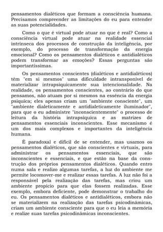 pensamentos dialéticos que formam a consciência humana.
Precisamos compreender as limitações do eu para entender
as suas potencialidades.
     Como o que é virtual pode atuar no que é real? Como a
consciência virtual pode atuar na realidade essencial
intrínseca dos processos de construção da inteligência, por
exemplo, do processo de transformação da energia
emocional? Como os pensamentos dialéticos e antidialéticos
podem transformar as emoções? Essas perguntas são
importantíssimas.
     Os pensamentos conscientes (dialéticos e antidialéticos)
têm "em si mesmos" uma dificuldade intransponível de
materializar intrapsiquicamente sua intencionalidade. Na
realidade, os pensamentos conscientes, ao contrário do que
pensamos, não atuam por si mesmos na essência da energia
psíquica; eles apenas criam um "ambiente consciente", um
"ambiente dialeticamente e antidialeticamente iluminador",
para que o eu administre "inconscientemente" o processo de
leitura da história intrapsíquica e as matrizes de
pensamentos essenciais inconscientes. Esse mecanismo é
um dos mais complexos e importantes da inteligência
humana.
     É paradoxal e difícil de se entender, mas usamos os
pensamentos dialéticos, que são conscientes e virtuais, para
administrar     os    pensamentos    essenciais,   que    são
inconscientes e essenciais, e que estão na base da cons-
trução dos próprios pensamentos dialéticos. Quando entro
numa sala e realizo algumas tarefas, a luz do ambiente me
permite locomover-me e realizar essas tarefas. A luz não foi a
responsável pela realização das tarefas, mas criou um
ambiente propício para que elas fossem realizadas. Esse
exemplo, embora deficiente, pode demonstrar o trabalho do
eu. Os pensamentos dialéticos e antidialéticos, embora não
se materializem na realização das tarefas psicodinâmicas,
criam um ambiente consciente para que o eu leia a memória
e realize suas tarefas psicodinâmicas inconscientes.
 