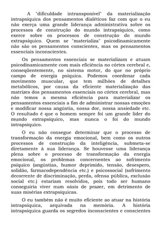 A "dificuldade intransponível" da materialização
intrapsíquica dos pensamentos dialéticos faz com que o eu
não exerça uma grande liderança administrativa sobre os
processos de construção do mundo intrapsíquico, como
exerce sobre os processos de construção do mundo
extrapsíquico. Quem se "materializa" psicodinamicamente
não são os pensamentos conscientes, mas os pensamentos
essenciais inconscientes.
     Os pensamentos essenciais se materializam e atuam
psicodinamicamente com mais eficiência no córtex cerebral e,
conseqüentemente, no sistema motor, do que no próprio
campo de energia psíquica. Podemos coordenar cada
movimento muscular, que tem milhões de detalhes
metabólicos, por causa da eficiente materialização das
matrizes dos pensamentos essenciais no córtex cerebral, mas
não temos a mesma eficiência para materializar os
pensamentos essenciais a fim de administrar nossas emoções
e modificar nossa angústia, nossa dor, nossa ansiedade etc.
O resultado é que o homem sempre foi um grande líder do
mundo extrapsíquico, mas nunca o foi do mundo
intrapsíquico.
     O eu não consegue determinar que o processo de
transformação da energia emocional, bem como os outros
processos de construção da inteligência, submeta-se
diretamente à sua liderança. Se houvesse uma liderança
plena sobre o processo de transformação da energia
emocional, os problemas concernentes ao sofrimento
psíquico (angústias, humor deprimido, tensão, desespero,
solidão, farmacodependência etc.) e psicossocial (sofrimento
decorrente de discriminação, perda, ofensa pública, exclusão
social etc.) estariam resolvidos, pois todo ser humano
conseguiria viver num oásis de prazer, em detrimento de
suas misérias extrapsíquicas.
     O eu também não é muito eficiente ao atuar na história
intrapsíquica,   arquivada    na   memória.     A   história
intrapsíquica guarda os segredos inconscientes e conscientes
 