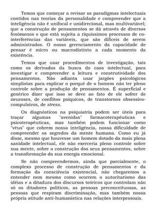 Temos que começar a revisar os paradigmas intelectuais
contidos nas teorias da personalidade e compreender que a
inteligência não é unifocal e unidirecional, mas multívariável;
que a construção de pensamentos se dá através de diversos
fenômenos e que está sujeita a riquíssimos processos de co-
interferências das variáveis, que são difíceis de serem
administrados. O nosso gerenciamento da capacidade de
pensar é micro ou macrodistinto a cada momento da
existência.
     Temos que usar procedimentos de investigação, tais
como os derivados da busca do caos intelectual, para
investigar e compreender a leitura e construtividade dos
pensamentos. Não adianta usar jargões psicológicos
simplistas para explicar o porquê de o homem não ter pleno
controle sobre a produção de pensamentos. É superficial e
genérico dizer que isso se deve ao fato de ele sofrer de
neuroses, de conflitos psíquicos, de transtornos obsessivo-
compulsivos, de stress.
     Os diagnósticos na psiquiatria podem ser úteis para
traçar    algumas     "avenidas"   farmacoterapêuticas     e
psicoterapêuticas, mas também podem funcionar como
"véus" que cobrem nossa inteligência, nossa dificuldade de
compreender os segredos da mente humana. Como eu já
disse, mesmo que houvesse um homem dotado da mais plena
sanidade intelectual, ele não exerceria pleno controle sobre
sua mente, sobre a construção dos seus pensamentos, sobre
a transformação da sua energia emocional.
     Se não compreendermos, ainda que parcialmente, o
complexo processo de construção de pensamentos e da
formação da consciência existencial, não chegaremos a
entender nem mesmo como ocorrem o autoritarismo das
idéias e a ditadura dos discursos teóricos que controlam não
só os ditadores políticos, as pessoas preconceituosas, as
pessoas que respiram discriminação, mas também nossa
própria atitude anti-humanística nas relações interpessoais.
 