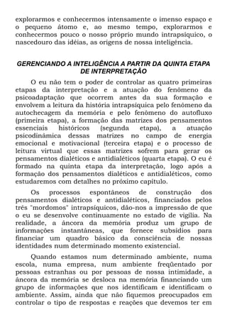explorarmos e conhecermos intensamente o imenso espaço e
o pequeno átomo e, ao mesmo tempo, explorarmos e
conhecermos pouco o nosso próprio mundo intrapsíquico, o
nascedouro das idéias, as origens de nossa inteligência.


GERENCIANDO A INTELIGÊNCIA A PARTIR DA QUINTA ETAPA
                DE INTERPRETAÇÃO
     O eu não tem o poder de controlar as quatro primeiras
etapas da interpretação e a atuação do fenômeno da
psicoadaptação que ocorrem antes da sua formação e
envolvem a leitura da história intrapsíquica pelo fenômeno da
autochecagem da memória e pelo fenômeno do autofluxo
(primeira etapa), a formação das matrizes dos pensamentos
essenciais    históricos   (segunda     etapa),   a   atuação
psicodinâmica dessas matrizes no campo de energia
emocional e motivacional (terceira etapa) e o processo de
leitura virtual que essas matrizes sofrem para gerar os
pensamentos dialéticos e antidialéticos (quarta etapa). O eu é
formado na quinta etapa da interpretação, logo após a
formação dos pensamentos dialéticos e antidialéticos, como
estudaremos com detalhes no próximo capítulo.
     Os processos espontâneos de construção dos
pensamentos dialéticos e antidialéticos, financiados pelos
três "mordomos" intrapsíquicos, dão-nos a impressão de que
o eu se desenvolve continuamente no estado de vigília. Na
realidade, a âncora da memória produz um grupo de
informações instantâneas, que fornece subsídios para
financiar um quadro básico da consciência de nossas
identidades num determinado momento existencial.
     Quando estamos num determinado ambiente, numa
escola, numa empresa, num ambiente freqüentado por
pessoas estranhas ou por pessoas de nossa intimidade, a
âncora da memória se desloca na memória financiando um
grupo de informações que nos identificam e identificam o
ambiente. Assim, ainda que não fiquemos preocupados em
controlar o tipo de respostas e reações que devemos ter em
 