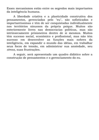 Esses mecanismos estão entre os segredos mais importantes
da inteligência humana.
      A liberdade criativa e a plasticidade construtiva dos
pensamentos, gerenciadas pelo "eu", são sofisticadas e
importantíssimas e têm de ser conquistadas individualmente
nos territórios sinuosos da própria psique. Muitos são
exteriormente livres nas democracias políticas, mas são
intrinsecamente prisioneiros dentro de si mesmos. Muitos
têm sucesso social, econômico e profissional, mas não têm
sucesso em desenvolver as funções mais nobres da
inteligência, em expandir o mundo das idéias, em trabalhar
seus focos de tensão, em administrar sua ansiedade, seu
stress, suas frustrações.
    A seguir, será apresentado um quadro didático sobre a
construção de pensamentos e o gerenciamento do eu.
 