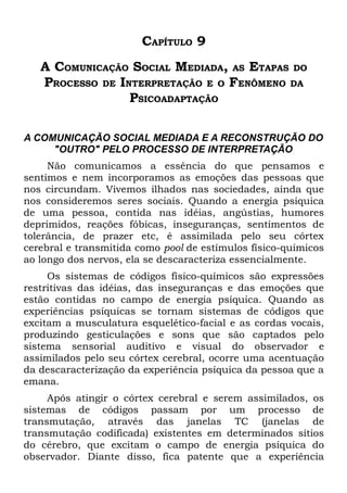 CAPÍTULO 9
   A COMUNICAÇÃO SOCIAL MEDIADA, AS ETAPAS DO
   PROCESSO DE INTERPRETAÇÃO E O FENÔMENO DA
                 PSICOADAPTAÇÃO

A COMUNICAÇÃO SOCIAL MEDIADA E A RECONSTRUÇÃO DO
     "OUTRO" PELO PROCESSO DE INTERPRETAÇÃO
     Não comunicamos a essência do que pensamos e
sentimos e nem incorporamos as emoções das pessoas que
nos circundam. Vivemos ilhados nas sociedades, ainda que
nos consideremos seres sociais. Quando a energia psíquica
de uma pessoa, contida nas idéias, angústias, humores
deprimidos, reações fóbicas, inseguranças, sentimentos de
tolerância, de prazer etc, é assimilada pelo seu córtex
cerebral e transmitida como pool de estímulos físico-químicos
ao longo dos nervos, ela se descaracteriza essencialmente.
     Os sistemas de códigos físico-químicos são expressões
restritivas das idéias, das inseguranças e das emoções que
estão contidas no campo de energia psíquica. Quando as
experiências psíquicas se tornam sistemas de códigos que
excitam a musculatura esquelético-facial e as cordas vocais,
produzindo gesticulações e sons que são captados pelo
sistema sensorial auditivo e visual do observador e
assimilados pelo seu córtex cerebral, ocorre uma acentuação
da descaracterização da experiência psíquica da pessoa que a
emana.
     Após atingir o córtex cerebral e serem assimilados, os
sistemas de códigos passam por um processo de
transmutação, através das janelas TC (janelas de
transmutação codificada) existentes em determinados sítios
do cérebro, que excitam o campo de energia psíquica do
observador. Diante disso, fica patente que a experiência
 