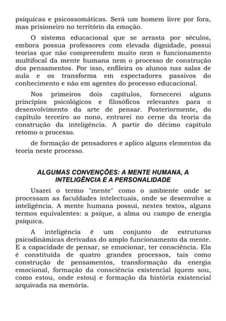 psíquicas e psicossomáticas. Será um homem livre por fora,
mas prisioneiro no território da emoção.
     O sistema educacional que se arrasta por séculos,
embora possua professores com elevada dignidade, possui
teorias que não compreendem muito nem o funcionamento
multifocal da mente humana nem o processo de construção
dos pensamentos. Por isso, enfileira os alunos nas salas de
aula e os transforma em espectadores passivos do
conhecimento e não em agentes do processo educacional.
     Nos primeiros dois capítulos, fornecerei alguns
princípios psicológicos e filosóficos relevantes para o
desenvolvimento da arte de pensar. Posteriormente, do
capítulo terceiro ao nono, entrarei no cerne da teoria da
construção da inteligência. A partir do décimo capítulo
retomo o processo.
     de formação de pensadores e aplico alguns elementos da
teoria neste processo.


      ALGUMAS CONVENÇÕES: A MENTE HUMANA, A
          INTELIGÊNCIA E A PERSONALIDADE
      Usarei o termo "mente" como o ambiente onde se
processam as faculdades intelectuais, onde se desenvolve a
inteligência. A mente humana possui, nestes textos, alguns
termos equivalentes: a psique, a alma ou campo de energia
psíquica.
     A inteligência é um conjunto de estruturas
psicodinâmicas derivadas do amplo funcionamento da mente.
E a capacidade de pensar, se emocionar, ter consciência. Ela
é constituída de quatro grandes processos, tais como
construção de pensamentos, transformação da energia
emocional, formação da consciência existencial (quem sou,
como estou, onde estou) e formação da história existencial
arquivada na memória.
 