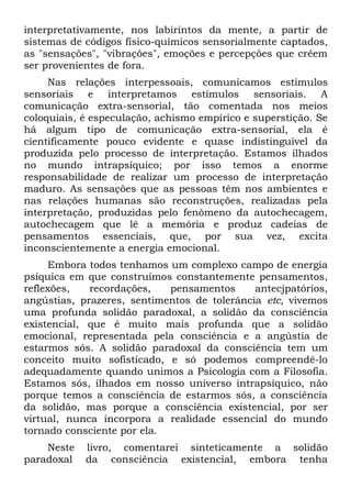 interpretativamente, nos labirintos da mente, a partir de
sistemas de códigos físico-químicos sensorialmente captados,
as "sensações", "vibrações", emoções e percepções que crêem
ser provenientes de fora.
     Nas relações interpessoais, comunicamos estímulos
sensoriais e interpretamos estímulos sensoriais. A
comunicação extra-sensorial, tão comentada nos meios
coloquiais, é especulação, achismo empírico e superstição. Se
há algum tipo de comunicação extra-sensorial, ela é
cientificamente pouco evidente e quase indistinguível da
produzida pelo processo de interpretação. Estamos ilhados
no mundo intrapsíquico; por isso temos a enorme
responsabilidade de realizar um processo de interpretação
maduro. As sensações que as pessoas têm nos ambientes e
nas relações humanas são reconstruções, realizadas pela
interpretação, produzidas pelo fenômeno da autochecagem,
autochecagem que lê a memória e produz cadeias de
pensamentos essenciais, que, por sua vez, excita
inconscientemente a energia emocional.
     Embora todos tenhamos um complexo campo de energia
psíquica em que construímos constantemente pensamentos,
reflexões,   recordações,   pensamentos      antecjpatórios,
angústias, prazeres, sentimentos de tolerância etc, vivemos
uma profunda solidão paradoxal, a solidão da consciência
existencial, que é muito mais profunda que a solidão
emocional, representada pela consciência e a angústia de
estarmos sós. A solidão paradoxal da consciência tem um
conceito muito sofisticado, e só podemos compreendê-lo
adequadamente quando unimos a Psicologia com a Filosofia.
Estamos sós, ilhados em nosso universo intrapsíquico, não
porque temos a consciência de estarmos sós, a consciência
da solidão, mas porque a consciência existencial, por ser
virtual, nunca incorpora a realidade essencial do mundo
tornado consciente por ela.
    Neste   livro, comentarei sinteticamente a solidão
paradoxal   da consciência existencial, embora tenha
 