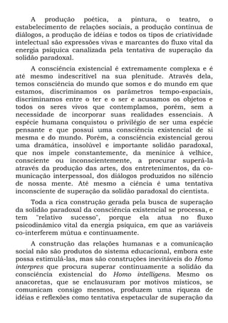 A produção poética, a pintura, o teatro, o
estabelecimento de relações sociais, a produção contínua de
diálogos, a produção de idéias e todos os tipos de criatividade
intelectual são expressões vivas e marcantes do fluxo vital da
energia psíquica canalizada pela tentativa de superação da
solidão paradoxal.
     A consciência existencial é extremamente complexa e é
até mesmo indescritível na sua plenitude. Através dela,
temos consciência do mundo que somos e do mundo em que
estamos, discriminamos os parâmetros tempo-espaciais,
discriminamos entre o ter e o ser e acusamos os objetos e
todos os seres vivos que contemplamos, porém, sem a
necessidade de incorporar suas realidades essenciais. A
espécie humana conquistou o privilégio de ser uma espécie
pensante e que possui uma consciência existencial de si
mesma e do mundo. Porém, a consciência existencial gerou
uma dramática, insolúvel e importante solidão paradoxal,
que nos impele constantemente, da meninice à velhice,
consciente ou inconscientemente, a procurar superá-la
através da produção das artes, dos entretenimentos, da co-
municação interpessoal, dos diálogos produzidos no silêncio
de nossa mente. Até mesmo a ciência é uma tentativa
inconsciente de superação da solidão paradoxal do cientista.
     Toda a rica construção gerada pela busca de superação
da solidão paradoxal da consciência existencial se processa, e
tem "relativo sucesso", porque ela atua no fluxo
psicodinâmico vital da energia psíquica, em que as variáveis
co-interferem mútua e continuamente.
     A construção das relações humanas e a comunicação
social não são produtos do sistema educacional, embora este
possa estimulá-las, mas são construções inevitáveis do Homo
interpres que procura superar continuamente a solidão da
consciência existencial do Homo intelligens. Mesmo os
anacoretas, que se enclausuram por motivos místicos, se
comunicam consigo mesmos, produzem uma riqueza de
idéias e reflexões como tentativa espetacular de superação da
 
