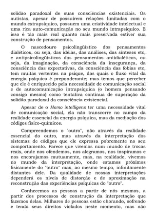 solidão paradoxal de suas consciências existenciais. Os
autistas, apesar de possuírem relações limitadas com o
mundo extrapsíquico, possuem uma criatividade intelectual e
uma rica auto-comunicação no seu mundo intrapsíquico. E
isso é tão mais real quanto mais preservada estiver sua
construção de pensamentos.
     O nascedouro psicolingüístico dos pensamentos
dialéticos, ou seja, das idéias, das análises, das sínteses etc,
e antipsicolingüísticos dos pensamentos antidialéticos, ou
seja, da imaginação, da consciência da insegurança, da
consciência das expectativas, da consciência das fobias etc,
tem muitas vertentes na psique, das quais o fluxo vital da
energia psíquica é preponderante; mas temos que perceber
que ele é enriquecido pela necessidade de comunicação social
e de autocomunicação intrapsíquica (o homem pensando
consigo mesmo) como tentativa contínua de superação da
solidão paradoxal da consciência existencial.
     Apesar de o Homo intelligens ter uma necessidade vital
de comunicação social, ela não transcorre no campo da
realidade essencial da energia psíquica, mas da mediação dos
códigos físico-químicos.
      Compreendemos o "outro", não através da realidade
essencial do outro, mas através da interpretação dos
sistemas de códigos que ele expressa pobremente no seu
comportamento. Parece que vivemos num mundo de trocas
reais, onde nos ofendemos, nos alegramos, nos inspiramos e
nos encorajamos mutuamente, mas, na realidade, vivemos
no mundo da interpretação, onde estamos próximos
fisicamente do "outro" mas, ao mesmo tempo, infinitamente
distantes dele. Da qualidade de nossas interpretações
dependerá os níveis de distorção e de aproximação na
reconstrução das experiências psíquicas do "outro".
     Conhecemos as pessoas a partir de nós mesmos, a
partir dos processos de construção da interpretação que
fazemos delas. Milhares de pessoas estão chorando, sofrendo
e tendo seus direitos violados neste momento, mas não
 
