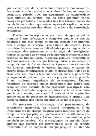 que a construção de pensamentos transcorria nos meandros
fisico-químicos do metabolismo cerebral. Porém, ao longo das
pesquisas, percebi que, em detrimento da complexidade
fisico-química do cérebro, não há como produzir teorias
biológicas profundas, alicerçadas nas leis físico-químicas do
metabolismo cerebral, que sejam capazes de explicar como se
produz o nascedouro das idéias, as origens da consciência
existencial.
     Precisamos incorporar o postulado de que a psique
humana é um sofisticado e complexo campo de energia
psíquica e que esse campo de energia coexiste e co-interfere
com o campo de energia fisico-química do cérebro. Caso
contrário, teremos grandes dificuldades para compreender a
construção dos pensamentos, a formação da inteligência.
Ambos os campos de energia co-interferem mutuamente pelo
processo de transmutação. A energia psíquica transmuta-se
ou transforma-se em energia fisico-química, e vice-versa. O
campo de energia fisico-química está preso a um sistema de
leis lineares, previsíveis e lógicas, enquanto o campo de
energia psíquica ultrapassa os limites dessas leis. Como eu já
disse, esse assunto é a tese das teses na ciência, pois revela
os segredos da psique humana e da própria ciência, pois ela
é um conjunto organizado de pensamentos. Embora
reconheça os enormes limites intelectuais que temos para
pesquisar esse assunto, tenho procurado investigá-lo com
dedicação através da pesquisa empírica aberta. O comentário
que farei a seguir, que será útil para elucidar a primeira
grande etapa do processo de interpretação, é apenas uma
pequena síntese dos textos que produzi sobre esse assunto.
     Os processos de construção dos pensamentos, da
consciência existencial, da história intrapsíquica e da
transformação da energia psíquica estão inseridos dentro do
campo de energia psíquica, porém recebem a influência dos
microcampos de energia fisico-química transmutadas pelo
metabolismo cerebral. Os microcampos de energia fisico-
química que ocorrem em determinados sítios do cérebro
transmutam-se no campo de energia psíquica, interferindo
 