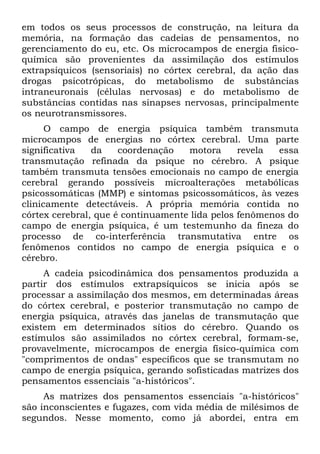 em todos os seus processos de construção, na leitura da
memória, na formação das cadeias de pensamentos, no
gerenciamento do eu, etc. Os microcampos de energia fisico-
química são provenientes da assimilação dos estímulos
extrapsiquicos (sensoriais) no córtex cerebral, da ação das
drogas psicotrópicas, do metabolismo de substâncias
intraneuronais (células nervosas) e do metabolismo de
substâncias contidas nas sinapses nervosas, principalmente
os neurotransmissores.
      O campo de energia psíquica também transmuta
microcampos de energias no córtex cerebral. Uma parte
significativa   da    coordenação   motora      revela  essa
transmutação refinada da psique no cérebro. A psique
também transmuta tensões emocionais no campo de energia
cerebral gerando possíveis microalterações metabólicas
psicossomáticas (MMP) e sintomas psicossomáticos, às vezes
clinicamente detectáveis. A própria memória contida no
córtex cerebral, que é continuamente lida pelos fenômenos do
campo de energia psíquica, é um testemunho da fineza do
processo de co-interferência transmutativa entre os
fenômenos contidos no campo de energia psíquica e o
cérebro.
     A cadeia psicodinâmica dos pensamentos produzida a
partir dos estímulos extrapsíquicos se inicia após se
processar a assimilação dos mesmos, em determinadas áreas
do córtex cerebral, e posterior transmutação no campo de
energia psíquica, através das janelas de transmutação que
existem em determinados sítios do cérebro. Quando os
estímulos são assimilados no córtex cerebral, formam-se,
provavelmente, microcampos de energia físico-química com
"comprimentos de ondas" específicos que se transmutam no
campo de energia psíquica, gerando sofisticadas matrizes dos
pensamentos essenciais "a-históricos".
     As matrizes dos pensamentos essenciais "a-históricos"
são inconscientes e fugazes, com vida média de milésimos de
segundos. Nesse momento, como já abordei, entra em
 