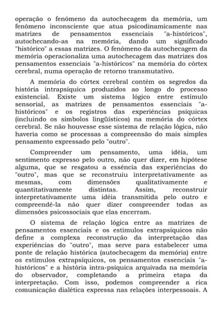 operação o fenômeno da autochecagem da memória, um
fenômeno inconsciente que atua psicodinamicamente nas
matrizes     de    pensamentos     essenciais  "a-históricos",
autochecando-as na memória, dando um significado
"histórico" a essas matrizes. O fenômeno da autochecagem da
memória operacionaliza uma autochecagem das matrizes dos
pensamentos essenciais "a-históricos" na memória do córtex
cerebral, numa operação de retorno transmutativo.
     A memória do córtex cerebral contém os segredos da
história intrapsíquica produzidos ao longo do processo
existencial. Existe um sistema lógico entre estímulo
sensorial, as matrizes de pensamentos essenciais "a-
históricos" e os registros das experiências psíquicas
(incluindo os símbolos lingüísticos) na memória do córtex
cerebral. Se não houvesse esse sistema de relação lógica, não
haveria como se processas a compreensão do mais simples
pensamento expressado pelo "outro".
     Compreender um pensamento, uma idéia, um
sentimento expresso pelo outro, não quer dizer, em hipótese
alguma, que se resgatou a essência das experiências do
"outro", mas que se reconstruiu interpretativamente as
mesmas,       com     dimensões       qualitativamente      e
quantitativamente      distintas.    Assim,       reconstruir
interpretativamente uma idéia transmitida pelo outro e
compreendê-la não quer dizer compreender todas as
dimensões psicossociais que elas encerram.
     O sistema de relação lógica entre as matrizes de
pensamentos essenciais e os estímulos extrapsíquicos não
define a complexa reconstrução da interpretação das
experiências do "outro", mas serve para estabelecer uma
ponte de relação histórica (autochecagem da memória) entre
os estímulos extrapsíquicos, os pensamentos essenciais "a-
históricos" e a história intra-psíquica arquivada na memória
do observador, completando a primeira etapa da
interpretação. Com isso, podemos compreender a rica
comunicação dialética expressa nas relações interpessoais. A
 