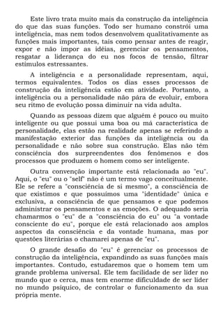 Este livro trata muito mais da construção da inteligência
do que das suas funções. Todo ser humano constrói uma
inteligência, mas nem todos desenvolvem qualitativamente as
funções mais importantes, tais como pensar antes de reagir,
expor e não impor as idéias, gerenciar os pensamentos,
resgatar a liderança do eu nos focos de tensão, filtrar
estímulos estressantes.
      A inteligência e a personalidade representam, aqui,
termos equivalentes. Todos os dias esses processos de
construção da inteligência estão em atividade. Portanto, a
inteligência ou a personalidade não pára de evoluir, embora
seu ritmo de evolução possa diminuir na vida adulta.
      Quando as pessoas dizem que alguém é pouco ou muito
inteligente ou que possui uma boa ou má característica de
personalidade, elas estão na realidade apenas se referindo a
manifestação exterior das funções da inteligência ou da
personalidade e não sobre sua construção. Elas não têm
consciência dos surpreendentes dos fenômenos e dos
processos que produzem o homem como ser inteligente.
     Outra convenção importante está relacionada ao "eu".
Aqui, o "eu" ou o "self" não é um termo vago conceitualmente.
Ele se refere a "consciência de si mesmo", a consciência de
que existimos e que possuímos uma "identidade" única e
exclusiva, a consciência de que pensamos e que podemos
administrar os pensamentos e as emoções. O adequado seria
chamarmos o "eu" de a "consciência do eu" ou "a vontade
consciente do eu", porque ele está relacionado aos amplos
aspectos da consciência e da vontade humana, mas por
questões literárias o chamarei apenas de "eu".
    O grande desafio do "eu" é gerenciar os processos de
construção da inteligência, expandindo as suas funções mais
importantes. Contudo, estudaremos que o homem tem um
grande problema universal. Ele tem facilidade de ser líder no
mundo que o cerca, mas tem enorme dificuldade de ser líder
no mundo psíquico, de controlar o funcionamento da sua
própria mente.
 
