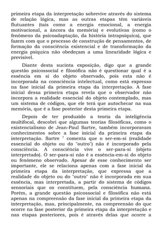 primeira etapa da interpretação sobrevive através do sistema
de relação lógica, mas as outras etapas têm variáveis
flutuantes (tais como a energia emocional, a energia
motivacional, a âncora da memória) e evolutivas (como o
fenômeno da psicoadaptação, da história intrapsíquica), que
fazem com que o processo de construção de pensamentos, de
formação da consciência existencial e de transformação da
energia psíquica não obedeçam a uma linearidade lógica e
previsível.
     Diante desta sucinta exposição, digo que a grande
questão psicossocial e filosófica não é questionar qual é a
essência em si do objeto observado, pois esta não é
incorporada na consciência intelectual, como está expresso
na fase inicial da primeira etapa da interpretação. A fase
inicial dessa primeira etapa revela que o observador não
incorpora a realidade essencial do objeto contemplado, mas
um sistema de códigos, que ele terá que autochecar na sua
memória, que é a fase posterior desta primeira etapa.
     Depois de ter produzido a teoria da inteligência
multifocal, descobri que algumas teorias filosóficas, como o
existencialismo de Jean-Paul Sartre, também incorporavam
conhecimentos sobre a fase inicial da primeira etapa da
interpretação. Sartre 7 comenta que o ser-em-si (realidade
essencial do objeto ou do "outro") não é incorporado pela
consciência. A consciência vive o ser-para-si (objeto
interpretado). O ser-para-si não é a essência-em-si do objeto
ou fenômeno observado. Apesar de esse conhecimento ser
importante, ele se relaciona apenas com a fase inicial da
primeira etapa da interpretação, que expressa que a
realidade do objeto ou do "outro" não é incorporada em sua
essência, mas interpretada, a partir do sistema de códigos
sensoriais que os constituem, pela consciência humana.
Porém, a grande questão psicossocial e filosófica não está
apenas na compreensão da fase inicial da primeira etapa da
interpretação, mas, principalmente, na compreensão do que
ocorre na fase posterior da primeira etapa da interpretação e
nas etapas posteriores, pois é através delas que ocorre a
 