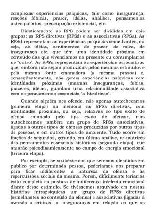 complexas experiências psíquicas, tais como insegurança,
reações fóbicas, prazer, idéias, análises, pensamentos
antecipatórios, preocupação existencial, etc.
     Didaticamente as RPS podem ser divididas em dois
grupos: as RPS diretivas (RPSd) e as associativas (RPSa). As
RPSd representam as experiências psíquicas semelhantes, ou
seja, as idéias, sentimentos de prazer, de raiva, de
insegurança etc, que têm uma identidade próxima em
conteúdo das que vivenciamos no presente ou contemplamos
no "outro". As RPSa representam as experiências associativas
que, embora não sejam produzidas pelos mesmos estímulos e
pela mesma fonte emanadora (a mesma pessoa) e,
conseqüentemente, não gerem experiências psíquicas com
identidades próximas (mesmas inseguranças, fobias,
prazeres, idéias), guardam uma relacionalidade associativa
com os pensamentos essenciais "a-históricos".
     Quando alguém nos ofende, não apenas autochecamos
(primeira etapa) na memória as RPSs diretivas, com
identidades próximas, ou seja, relativas ao tipo exato de
ofensa emanado pelo tipo exato de ofensor, mas
autochecamos também um grupo de RPSs associativas,
ligadas a outros tipos de ofensas produzidas por outros tipos
de pessoas e em outros tipos de ambiente. Tudo ocorre em
frações de segundos, gerando, em última análise, as matrizes
dos pensamentos essenciais históricos (segunda etapa), que
atuarão psicodinamicamente no campo de energia emocional
(terceira etapa).
     Por exemplo, se soubéssemos que seremos ofendidos em
público por determinada pessoa, poderíamos nos preparar
para ficar indiferentes à natureza da ofensa e às
repercussões sociais da mesma. Porém, dificilmente teríamos
êxito completo na postura de indiferença intelecto-emocional
diante desse estímulo. Se tivéssemos arquivado em nossas
histórias intrapsíquicas um grupo de RPSs diretivas
(semelhantes ao conteúdo da ofensa) e associativas (ligadas à
aversão a críticas, a inseguranças em relação ao que os
 