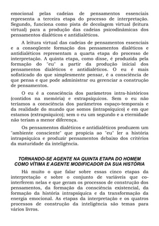 emocional pelas cadeias de pensamentos essenciais
representa a terceira etapa do processo de interpretação.
Segundo, funciona como pista de decolagem virtual (leitura
virtual) para a produção das cadeias psicodinâmicas dos
pensamentos dialéticos e antidialéticos.
     A leitura virtual das cadeias de pensamentos essenciais
e a conseqüente formação dos pensamentos dialéticos e
antidialéticos representam a quarta etapa do processo de
interpretação. A quinta etapa, como disse, é produzida pela
formação do "eu" a partir da produção inicial dos
pensamentos dialéticos e antidialéticos. O eu é mais
sofisticado do que simplesmente pensar, é a consciência de
que pensa e que pode administrar ou gerenciar a construção
de pensamentos.
     O eu é a consciência dos parâmetros intra-históricos
(contidos na memória) e extrapsíquicos. Sem o eu não
teríamos a consciência dos parâmetros espaço-temporais e
da realidade do mundo que somos (intrapsíquico) e em que
estamos (extrapsíquico); sem o eu um segundo e a eternidade
não teriam a menor diferença.
     Os pensamentos dialéticos e antidialéticos produzem um
"ambiente consciente" que propicia ao "eu" ler a história
intrapsíquica e produzir pensamentos debaixo dos critérios
da maturidade da inteligência.


  TORNANDO-SE AGENTE NA QUINTA ETAPA DO HOMEM
 COMO VÍTIMA E AGENTE MODIFICADOR DA SUA HISTÓRIA
     Há muito o que falar sobre essas cinco etapas da
interpretação e sobre o conjunto de variáveis que co-
interferem nelas e que geram os processos de construção dos
pensamentos, da formação da consciência existencial, da
formação da história intrapsíquica e da transformação da
energia emocional. As etapas da interpretação e os quatros
processos de construção da inteligência são temas para
vários livros.
 