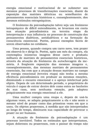 energia emocional e motivacional de se submeter aos
mesmos processos de transformações essenciais, diante da
exposição das matrizes idênticas ou semelhantes de
pensamentos essenciais históricos e, conseqüentemente, dos
mesmos estímulos extrapsíquicos.
     O fenômeno da psicoadaptação talvez seja um fenômeno
intrapsíquico de difícil entendimento, se levarmos em conta
sua atuação psicodinâmica na terceira etapa da
interpretação e sua influência no processo de construção dos
pensamentos dialéticos, antidialéticos e na formação da
consciência existencial. Porém, possui exemplos fáceis de
serem observados no cotidiano.
      Uma pessoa, quando compra um carro novo, tem prazer
em observá-lo e dirigi-lo. Porém, após um mês da compra, ela
contemplou inúmeras imagens desse carro e produziu
milhares de matrizes de pensamentos essenciais históricos,
através da atuação do fenômeno da autochecagem da me-
mória. A freqüente exposição das mesmas imagens e,
conseqüentemente, das mesmas matrizes de pensamentos
essenciais, faz com que a atuação dessas matrizes no campo
de energia emocional (terceira etapa) não tenha a mesma
eficiência psicodinâmica em produzir as mesmas emoções,
diminuindo o encanto emocional e o apreço intelectual pelo
objeto. Depois de um determinado período, o proprietário do
veículo é capaz de entrar dentro dele como entra no banheiro
da sua casa, sem nenhuma emoção, pois adaptou
psiquicamente sua energia emocional a ele.
     Uma mulher compra uma roupa e, depois de usá-la
algumas vezes, se adapta psiquicamente a ela e não sente o
mesmo nível de prazer como das primeiras vezes em que a
usou. Os objetos prazerosos, à medida que são interpretados
ao longo do tempo, diminuem sua capacidade de provocar o
prazer no ser humano.
    A atuação do fenômeno da psicoadaptação é um
processo inevitável. Todos os estímulos que interpretamos,
sejam dolorosos ou prazerosos, com o passar do tempo não
 
