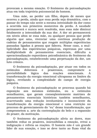 provocam a mesma emoção. O fenômeno da psicoadaptação
atua em toda trajetória psicossocial do homem.
      Uma mãe, ao perder um filho, depois de meses que
ocorreu a perda, ainda que essa perda seja dramática, com o
passar do tempo não sente a mesma intensidade da dor como
a ocorrida nos primeiros momentos da perda. A saudade
permanecerá e nunca será resolvida, mas essa mãe diminui
fatalmente a intensidade da sua dor. A dor só permanecerá
em níveis altos se essa mãe, ou qualquer pessoa que perde
alguém que ama, vivenciar uma contínua produção de
cadeias de pensamentos que resgate múltiplas experiências
passadas ligadas à pessoa que faleceu. Nesse caso, a mul-
tiplicidade das experiências psíquicas, expressas por uma
multiplicidade de pensamentos essenciais, dificulta a
operacionalização espontânea psicodinâmica do fenômeno da
psicoadaptação, estabelecendo uma perpetuação da dor, um
luto crônico.
     O fenômeno da psicoadaptação, por atuar em todos os
estímulos     dolorosos   e    prazerosos, compromete     a
previsibilidade    lógica   das    reações emocionais.    A
transformação da energia emocional ultrapassa os limites da
lógica, revelando a complexidade do campo de energia
psíquica.
     O fenômeno da psicoadaptação se processa quando há
exposição aos mesmos estímulos, ou a estímulos
semelhantes, que geram conseqüentemente matrizes de
pensamentos essenciais históricos também semelhantes,
acarretando uma redução involuntária e inconsciente da
transformação da energia emocional e uma restrição no
processo de gerenciamento do "eu" dessa transformação, que
comprometem a. arte da contemplação do belo e a expansão
do prazer, da motivação.
     O fenômeno da psicoadaptação alivia as dores, mas
também reduz os prazeres, insensibiliza a emoção, retrai a
indignação e refreia as reações. O homem não é um grande
líder de sua emoção, e isso se deve tanto ao fluxo vital da
 