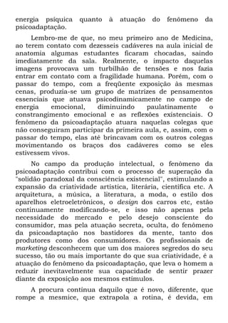 energia psíquica    quanto    à   atuação   do   fenômeno    da
psicoadaptação.
     Lembro-me de que, no meu primeiro ano de Medicina,
ao terem contato com dezesseis cadáveres na aula inicial de
anatomia algumas estudantes ficaram chocadas, saindo
imediatamente da sala. Realmente, o impacto daquelas
imagens provocava um turbilhão de tensões e nos fazia
entrar em contato com a fragilidade humana. Porém, com o
passar do tempo, com a freqüente exposição às mesmas
cenas, produzia-se um grupo de matrizes de pensamentos
essenciais que atuava psicodinamicamente no campo de
energia    emocional,   diminuindo     paulatinamente      o
constrangimento emocional e as reflexões existenciais. O
fenômeno da psicoadaptação atuara naquelas colegas que
não conseguiram participar da primeira aula, e, assim, com o
passar do tempo, elas até brincavam com os outros colegas
movimentando os braços dos cadáveres como se eles
estivessem vivos.
     No campo da produção intelectual, o fenômeno da
psicoadaptação contribui com o processo de superação da
"solidão paradoxal da consciência existencial", estimulando a
expansão da criatividade artística, literária, científica etc. A
arquitetura, a música, a literatura, a moda, o estilo dos
aparelhos eletroeletrônicos, o design dos carros etc, estão
continuamente modificando-se, e isso não apenas pela
necessidade do mercado e pelo desejo consciente do
consumidor, mas pela atuação secreta, oculta, do fenômeno
da psicoadaptação nos bastidores da mente, tanto dos
produtores como dos consumidores. Os profissionais de
marketing desconhecem que um dos maiores segredos do seu
sucesso, tão ou mais importante do que sua criatividade, é a
atuação do fenômeno da psicoadaptação, que leva o homem a
reduzir inevitavelmente sua capacidade de sentir prazer
diante da exposição aos mesmos estímulos.
    A procura contínua daquilo que é novo, diferente, que
rompe a mesmice, que extrapola a rotina, é devida, em
 
