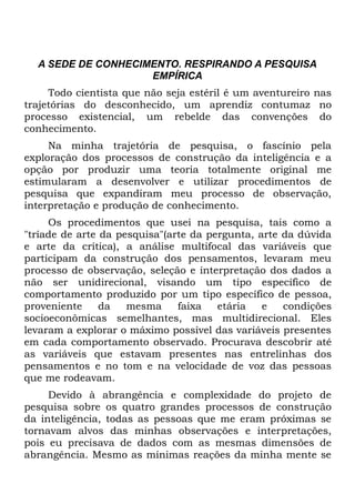 A SEDE DE CONHECIMENTO. RESPIRANDO A PESQUISA
                    EMPÍRICA
     Todo cientista que não seja estéril é um aventureiro nas
trajetórias do desconhecido, um aprendiz contumaz no
processo existencial, um rebelde das convenções do
conhecimento.
     Na minha trajetória de pesquisa, o fascínio pela
exploração dos processos de construção da inteligência e a
opção por produzir uma teoria totalmente original me
estimularam a desenvolver e utilizar procedimentos de
pesquisa que expandiram meu processo de observação,
interpretação e produção de conhecimento.
     Os procedimentos que usei na pesquisa, tais como a
"tríade de arte da pesquisa"(arte da pergunta, arte da dúvida
e arte da crítica), a análise multifocal das variáveis que
participam da construção dos pensamentos, levaram meu
processo de observação, seleção e interpretação dos dados a
não ser unidirecional, visando um tipo específico de
comportamento produzido por um tipo específico de pessoa,
proveniente     da   mesma     faixa   etária   e   condições
socioeconômicas semelhantes, mas multidirecional. Eles
levaram a explorar o máximo possível das variáveis presentes
em cada comportamento observado. Procurava descobrir até
as variáveis que estavam presentes nas entrelinhas dos
pensamentos e no tom e na velocidade de voz das pessoas
que me rodeavam.
     Devido à abrangência e complexidade do projeto de
pesquisa sobre os quatro grandes processos de construção
da inteligência, todas as pessoas que me eram próximas se
tornavam alvos das minhas observações e interpretações,
pois eu precisava de dados com as mesmas dimensões de
abrangência. Mesmo as mínimas reações da minha mente se
 