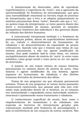 A interpretação do observador, além de reproduzir
superficialmente a experiência do "outro", tem a agravante da
operacionalidade do fenômeno da psicoadaptação, que gera
uma insensibilidade emocional na terceira etapa do processo
de interpretação, que o leva a se adaptar psiquicamente às
misérias psicossociais desse "outro", fazendo com que o "eu",
na quinta etapa da interpretação, se torne passivo diante das
dores e necessidades do mesmo, gerando as omissões
sociopolíticas históricas dos indivíduos e dos governos diante
da violação dos direitos humanos.
      A comunicação interpessoal mediada e o fenômeno da
psicoadaptação podem, diante do superficialismo intelectual
do eu, reduzir o desenvolvimento do humanismo, da
cidadania e do desenvolvimento da capacidade de pensar
criticamente, fazendo com que o homem seja vítima de sua
história psicossocial, e não um agente modificador da
mesma. Isso pode também fazê-lo como disse, ser omisso
sociopoliticamente diante da miséria do "outro" (o outro como
indivíduo, como grupo social e como povo) ou ser um agente
da destruição.
     A maioria de nós somos vítimas de nossas histórias
psicossociais ou omissos diante da miséria do outro. Uma
minoria é agente modificador da sua história, agente
expansor do humanismo, da cidadania e dos direitos
humanos derivados da democracia das idéias.
     Temos de nos perguntar em que situação psicossocial
estamos. Temos de nos perguntar se somos meros passantes
(transeuntes) existenciais, que passam pela vida sem criar
raízes mais profundas dentro de si mesmos, ou se estamos
nos interiorizando e expandindo nossa maturidade intelecto-
emocional e aprimorando nosso humanismo e cidadania.
     O conhecimento superficial da mente, bem como o
empobrecimento do humanismo e da cidadania, não
superam as barreiras da interpretação geradas pela
comunicação mediada pelo fenômeno da psicoadaptação e
pela co-interferência de um conjunto de outras variáveis. Não
 
