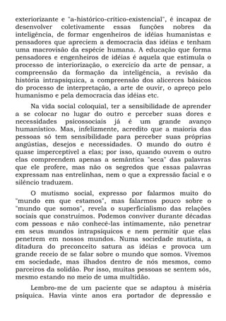exteriorizante e "a-histórico-crítico-existencial", é incapaz de
desenvolver coletivamente essas funções nobres da
inteligência, de formar engenheiros de idéias humanistas e
pensadores que apreciem a democracia das idéias e tenham
uma macrovisão da espécie humana. A educação que forma
pensadores e engenheiros de idéias é aquela que estimula o
processo de interiorização, o exercício da arte de pensar, a
compreensão da formação da inteligência, a revisão da
história intrapsíquica, a compreensão dos alicerces básicos
do processo de interpretação, a arte de ouvir, o apreço pelo
humanismo e pela democracia das idéias etc.
     Na vida social coloquial, ter a sensibilidade de aprender
a se colocar no lugar do outro e perceber suas dores e
necessidades psicossociais já é um grande avanço
humanístico. Mas, infelizmente, acredito que a maioria das
pessoas só tem sensibilidade para perceber suas próprias
angústias, desejos e necessidades. O mundo do outro é
quase imperceptível a elas; por isso, quando ouvem o outro
elas compreendem apenas a semântica "seca" das palavras
que ele profere, mas não os segredos que essas palavras
expressam nas entrelinhas, nem o que a expressão facial e o
silêncio traduzem.
     O mutismo social, expresso por falarmos muito do
"mundo em que estamos", mas falarmos pouco sobre o
"mundo que somos", revela o superficialismo das relações
sociais que construímos. Podemos conviver durante décadas
com pessoas e não conhecê-las intimamente, não penetrar
em seus mundos intrapsíquicos e nem permitir que elas
penetrem em nossos mundos. Numa sociedade mutista, a
ditadura do preconceito satura as idéias e provoca um
grande receio de se falar sobre o mundo que somos. Vivemos
em sociedade, mas ilhados dentro de nós mesmos, como
parceiros da solidão. Por isso, muitas pessoas se sentem sós,
mesmo estando no meio de uma multidão.
    Lembro-me de um paciente que se adaptou à miséria
psíquica. Havia vinte anos era portador de depressão e
 