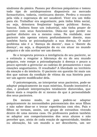 síndrome do pânico. Passou por diversos psiquiatras e tomou
todo tipo de antidepressivos disponíveis no mercado
farmacêutico, todavia, continuava doente. Perdeu o encanto
pela vida e esperança de ser saudável. Viver era um tédio
para ele. Trabalhar era angustiante, pois tinha fobia social,
ou seja, detestava freqüentar lugares públicos: festas,
bancos. Embora fosse um industrial, não tinha prazer de
conviver com seus funcionários. Dizia-me que perder ou
ganhar dinheiro era a mesma coisa. Na realidade, esse
paciente não apenas estava profundamente doente, mas
também havia se psicoadaptado a sua doença. O maior
problema não é a "doença do doente", mas o "doente da
doença", ou seja, a disposição do eu em atuar no mundo
psíquico e de não aceitar ser um doente.
     Se o terapeuta provoca a inteligência do seu paciente, se
o estimula a resgatar a liderança do eu do seu mundo
psíquico, este rompe a psicoadaptação à doença e pouco a
pouco aprende a gerenciar as cadeias de pensamentos e suas
emoções angustiantes. O resultado? A liberdade no território
da emoção e do intelecto. O paciente em questão foi mais um
dos que saíram da condição de vítima da sua história para
ser um agente modificador dela.
     O psicoterapeuta, ao interpretar seus pacientes, pode-se
adaptar psiquicamente às suas misérias, ficando insensível a
elas, e produzir interpretações totalmente distorcidas, que
dizem mais a respeito de si mesmo do que à personalidade
dos seus pacientes.
     Do mesmo modo, os pais podem-se adaptar
psiquicamente às necessidades psicossociais dos seus filhos
e não saber doar-se e trocar experiências com eles. Pais e
filhos se tornam, assim, um grupo de estranhos vivendo
dentro de uma mesma casa. Os professores podem também
se adaptar aos comportamentos dos seus alunos e não
perceber que, atrás de cada reação de agressividade, timidez
ou alienação, há um mundo a ser descoberto, um ser
 