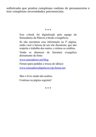 sofisticado que produz complexas cadeias de pensamentos e
tem complexas necessidades psicossociais.




                                ***
        Este e-book foi digitalizado pela equipe do
        Semeadores da Palavra e-books evangélicos.
        Se não encontrou essa informação na 2ª página,
        então você o baixou de um site desonesto, que não
        respeita o trabalho dos outros, e retirou os créditos.
        Venha se abastecer de literatura evangélica
        diretamente da fonte:
        www.semeadores.net/blog
        Fórum (para pedidos e trocas de idéias):
        www.semeadoresdapalavra.top-forum.net

        Mas o livro ainda não acabou.
        Continue na página seguinte!

                                ***
 