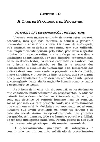 CAPÍTULO 10
       A CRISE    DA   PSICOLOGIA   E DA   PSIQUIATRIA

      AS RAÍZES DAS DISCRIMINAÇÕES INTELECTUAIS
     Vivemos num mundo saturado de informações prontas,
acabadas, mas que não estimula o homem a pensar e
desenvolver a consciência crítica. Os livros de auto-ajuda,
que saturam as sociedades modernas, têm sua utilidade,
mas freqüentemente pensam pelo leitor, produzem respostas
prontas, o que pouco estimula a arte de pensar e o desen-
volvimento da inteligência. Por isso, insistirei continuamente,
ao longo destes textos, na necessidade vital de conhecermos
as origens da inteligência, os limites e alcance dos
pensamentos, o conceito do humanismo e da democracia das
idéias e de expandirmos a arte da pergunta, a arte da dúvida,
a arte da crítica, o processo de interiorização, que são alguns
dos pilares fundamentais do desenvolvimento da inteligência
e, conseqüentemente, da formação do homem como pensador
e engenheiro de idéias.
     As origens da inteligência são produzidas por fenômenos
que constroem multifocalmente os pensamentos. A atuação
psicodinâmica desses fenômenos é inerente ao homem, ou
seja, não depende do controle humano nem da condição
social; por isso ela está presente tanto nos seres humanos
que vivem em miséria absoluta e no anonimato social como
naqueles que vivem gravitando em torno da riqueza e do
estrelato social. Assim, independentemente das gritantes
desigualdades humanas, todo ser humano possui o privilégio
de ter uma inteligência multifocal. Porém, possuí-la não quer
dizer ter uma inteligência qualitativamente desenvolvida.
    O desenvolvimento qualitativo da inteligência é
conquistado por um conjunto sofisticado de procedimentos
 