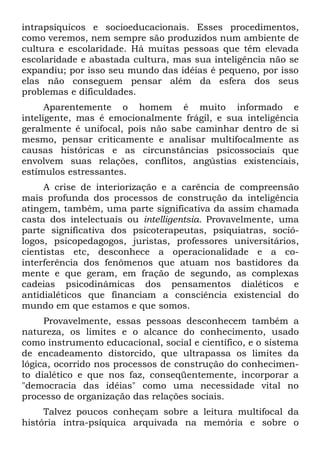 intrapsíquicos e socioeducacionais. Esses procedimentos,
como veremos, nem sempre são produzidos num ambiente de
cultura e escolaridade. Há muitas pessoas que têm elevada
escolaridade e abastada cultura, mas sua inteligência não se
expandiu; por isso seu mundo das idéias é pequeno, por isso
elas não conseguem pensar além da esfera dos seus
problemas e dificuldades.
      Aparentemente o homem é muito informado e
inteligente, mas é emocionalmente frágil, e sua inteligência
geralmente é unifocal, pois não sabe caminhar dentro de si
mesmo, pensar criticamente e analisar multifocalmente as
causas históricas e as circunstâncias psicossociais que
envolvem suas relações, conflitos, angústias existenciais,
estímulos estressantes.
     A crise de interiorização e a carência de compreensão
mais profunda dos processos de construção da inteligência
atingem, também, uma parte significativa da assim chamada
casta dos intelectuais ou intelligentsia. Provavelmente, uma
parte significativa dos psicoterapeutas, psiquiatras, soció-
logos, psicopedagogos, juristas, professores universitários,
cientistas etc, desconhece a operacionalidade e a co-
interferência dos fenômenos que atuam nos bastidores da
mente e que geram, em fração de segundo, as complexas
cadeias psicodinâmicas dos pensamentos dialéticos e
antidialéticos que financiam a consciência existencial do
mundo em que estamos e que somos.
     Provavelmente, essas pessoas desconhecem também a
natureza, os limites e o alcance do conhecimento, usado
como instrumento educacional, social e científico, e o sistema
de encadeamento distorcido, que ultrapassa os limites da
lógica, ocorrido nos processos de construção do conhecimen-
to dialético e que nos faz, conseqüentemente, incorporar a
"democracia das idéias" como uma necessidade vital no
processo de organização das relações sociais.
     Talvez poucos conheçam sobre a leitura multifocal da
história intra-psíquica arquivada na memória e sobre o
 