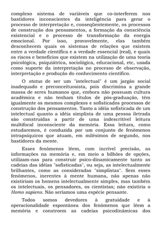 complexo sistema de variáveis que co-interferem nos
bastidores inconscientes da inteligência para gerar o
processo de interpretação e, conseqüentemente, os processos
de construção dos pensamentos, a formação da consciência
existencial e o processo de transformação da energia
emocional.    Por    isso,   provavelmente,     elas    também
desconhecem quais os sistemas de relações que existem
entre a verdade científica e a verdade essencial (real), e quais
os riscos e benefícios que existem na utilização de uma teoria
psicológica, psiquiátrica, sociológica, educacional, etc, usada
como suporte da interpretação no processo de observação,
interpretação e produção do conhecimento científico.
     O status de ser um "intelectual" é um jargão social
inadequado e preconceituosista, pois discrimina a grande
massa de seres humanos que, embora não possuam cultura
acadêmica e não tenham títulos de pós-graduação, têm
igualmente os mesmos complexos e sofisticados processos de
construção dos pensamentos. Tanto a idéia sofisticada de um
intelectual quanto a idéia simplista de uma pessoa iletrada
são construídas a partir de uma indescritível leitura
multifocal inconsciente da memória. Essa leitura, como
estudaremos, é conduzida por um conjunto de fenômenos
intrapsíquicos que atuam, em milésimos de segundo, nos
bastidores da mente.
      Esses fenômenos lêem, com incrível precisão, as
informações na memória e, em meio a bilhões de opções,
utilizam-nas para construir psico-dinamicamente tanto as
cadeias das idéias "sofisticadas", ou seja, as intelectualmente
brilhantes, como as consideradas "simplistas". Sem esses
fenômenos, inerentes à mente humana, não apenas não
existiriam os homens intelectualmente simples, mas também
os intelectuais, os pensadores, os cientistas; não existiria o
Homo sapiens. Não seríamos uma espécie pensante.
    Todos     somos   devedores  à   gratuidade e  à
operacionalidade espontânea dos fenômenos que lêem a
memória e constroem as cadeias psicodinâmicas dos
 