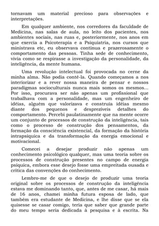 tornavam um       material   precioso   para   observações   e
interpretações.
      Em qualquer ambiente, nos corredores da faculdade de
Medicina, nas salas de aula, no leito dos pacientes, nos
ambientes sociais, nas ruas e, posteriormente, nos anos em
que exercia a Psicoterapia e a Psiquiatria, nos cursos que
ministrava etc, eu observava contínua e prazerosamente o
comportamento das pessoas. Tinha sede de conhecimento,
vivia como se respirasse a investigação da personalidade, da
inteligência, da mente humana.
     Uma revolução intelectual foi provocada no cerne da
minha alma. Não podia contê-la. Quando começamos a nos
interiorizar e a rever nossa maneira de pensar e nossos
paradigmas socioculturais nunca mais somos os mesmos...
Por isso, procurava ser não apenas um profissional que
trabalhava com a personalidade, mas um engenheiro de
idéias, alguém que valorizava e construía idéias mesmo
diante    dos   pequenos   e   desprezíveis   detalhes   do
comportamento. Percebi paulatinamente que na mente ocorre
um conjunto de processos de construção da inteligência, tais
como o processo de construção dos pensamentos, da
formação da consciência existencial, da formação da história
intrapsíquica e da transformação da energia emocional e
motivacional.
      Comecei a desejar produzir não apenas um
conhecimento psicológico qualquer, mas uma teoria sobre os
processos de construção presentes no campo de energia
psíquica, embora esse desejo fosse uma empreitada ousada e
crítica das convenções do conhecimento.
     Lembro-me de que o desejo de produzir uma teoria
original sobre os processos de construção da inteligência
estava me dominando tanto, que, antes de me casar, há mais
de 16 anos, chamei minha futura esposa de lado, que
também era estudante de Medicina, e lhe disse que se ela
quisesse se casar comigo, teria que saber que grande parte
do meu tempo seria dedicada à pesquisa e à escrita. Na
 