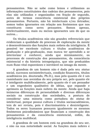 pensamentos. Não se sabe como lemos e utilizamos as
informações constituintes das cadeias dos pensamentos, pois
elas são utilizadas e organizadas em fração de segundo,
antes de termos consciência existencial dos próprios
pensamentos. Portanto, não há intelectuais e/ou iletrados;
somos todos ignorantes em relação aos fenômenos que nos
constituem como seres pensantes. Somos apenas,
intelectualmente, mais ou menos ignorantes uns do que os
outros...
     Os títulos acadêmicos não são grandes referenciais que
evidenciam a qualidade do processo de exploração da mente
e desenvolvimento das funções mais nobres da inteligência. É
possível ter excelente cultura e títulos acadêmicos de
graduação e pós-graduação, mas nunca ter aprendido a se
interiorizar e conhecer, ainda que minimamente, os
processos de construção dos pensamentos, da consciência
existencial e da história intrapsíquica, que são produzidos
num fluxo vital espontâneo e inevitável no âmago da mente.
      A grandeza de um homem não é dada pelo seu status
social, sucessos sociointelectuais, condição financeira, títulos
acadêmicos (ex. doutorado, Ph.D.), mas pelo quanto ele é um
caminhante nas avenidas do seu próprio ser, pelo quanto ele
é inteligente multifocalmente, pelo quanto ele é um pensador
e um engenheiro qualitativo de idéias, que expande e
aprimora as funções mais nobres da mente. Ainda que haja
inúmeras diferenças de personalidade e diversas diferenças
sociais na construção das sociedades, a postura de
considerar uma minoria como portadora do status de
intelectual, porque possui cultura e títulos socioacadêmicos,
tem de ser revista, pois é discriminatória e desinteligente.
Todos os seres humanos possuem igualmente os mesmos
fenômenos psicodinâmicos que financiam a construção dos
pensamentos e da consciência existencial, enfim, da
inteligência multifocal.
    A grandeza de um homem está na grandeza do seu ser,
e não na sua notoriedade social. As funções mais nobres e
 