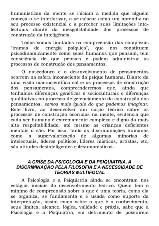 humanísticas da mente se iniciam à medida que alguém
começa a se interiorizar, a se colocar como um aprendiz no
seu processo existencial e a perceber suas limitações inte-
lectuais diante da inesgotabilidade dos processos de
construção da inteligência.
     Todos somos limitados na compreensão das complexas
"tramas de energia psíquica", que nos constituem
psicodinamicamente como seres humanos que pensam, têm
consciência de que pensam e podem administrar os
processos de construção dos pensamentos.
     O nascedouro e o desenvolvimento de pensamentos
ocorrem na esfera inconsciente da psique humana. Diante da
uma visão macrocientífica sobre os processos de construção
dos pensamentos, compreenderemos que, ainda que
tenhamos diferenças genéticas e socioculturais e diferenças
qualitativas no processo de gerenciamento da construção dos
pensamentos, somos mais iguais do que podemos imaginar.
Este livro, ao desenvolver um corpo teórico sobre os
processos de construção ocorridos na mente, evidencia que
cada ser humano é extremamente complexo e digno da mais
alta respeitabilidade; até mesmo as crianças deficientes
mentais o são. Por isso, tanto as discriminações humanas
como a supervalorização de algumas minorias de
intelectuais, líderes políticos, líderes místicos, artistas, etc,
são atitudes desinteligentes e desumanísticas.


      A CRISE DA PSICOLOGIA E DA PSIQUIATRIA, A
  DISCRIMINAÇÃO PELA FILOSOFIA E A NECESSIDADE DE
                TEORIAS MULTIFOCAL
     A Psicologia e a Psiquiatria ainda se encontram nos
estágios iniciais do desenvolvimento teórico. Quem tem o
mínimo de compreensão sobre o que é uma teoria, como ela
se organiza, se fundamenta e é usada como suporte da
interpretação, assim como sobre o que é o conhecimento,
seus limites, alcance, lógica, validade e práxis, sabe que a
Psicologia e a Psiquiatria, em detrimento de possuírem
 