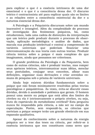 para explicar o que é a essência intrínseca de uma dor
emocional e o que é a consciência dessa dor. O discurso
teórico é contracionista até para explicar quais são os limites
e as relações entre a consciência existencial da dor e a
natureza essencial dessa dor.
     A Psicologia e a Psiquiatria discursam sobre um mundo
inacessível e intangível. Além da complexidade do processo
de investigação dos fenômenos psíquicos, há, como
estudaremos, toda uma cadeia de distorções da interpretação
que um teórico pode produzir durante o processo de obser-
vação, aplicação metodológica e análise de dados, que
macula sua produção intelectual e contrai a compreensão de
variáveis   universais    que    poderiam    financiar uma
intercomunicação da sua teoria com outras teorias. Produzir
ciência teórica sobre a psique é mais complexo do que
imaginamos, ainda que possamos ser criteriosos.
     O grande problema da Psicologia e da Psiquiatria, bem
como de outras ciências, não é produzir teorias, mas romper
seus apriscos teóricos, intercomunicar suas idéias, mesclar
seus postulados, conjugar seus conceitos, afinar suas
definições, organizar suas derivações e criar avenidas co-
muns de pesquisa sob o prisma de variáveis universais.
     Ainda hoje existem dúvidas fundamentais sobre a
psique que não foram minimamente resolvidas pelas teorias
psicológicas e psiquiátricas. Às vezes, evita-se discutir essas
dúvidas, devido à ansiedade e polêmica que geram. O homem
possui uma mente ou psique que está além dos limites do
cérebro ou ela é intrinsecamente o próprio cérebro, ou seja,
fruto do espetáculo do metabolismo cerebral? Esta pergunta
nunca foi respondida pela ciência, a não ser no campo da
especulação. Porém, sem respondê-la, as ciências que
norteiam a psique sempre terão um grande obstáculo em sua
expansão qualitativa.
    Apesar do conhecimento sobre a natureza da energia
psíquica ser a tese das teses na ciência, por referir-se à
essência intrínseca que nos constituem como seres que
 