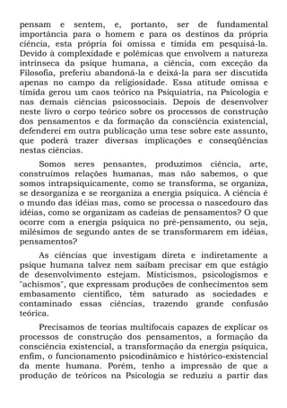pensam e sentem, e, portanto, ser de fundamental
importância para o homem e para os destinos da própria
ciência, esta própria foi omissa e tímida em pesquisá-la.
Devido à complexidade e polêmicas que envolvem a natureza
intrínseca da psique humana, a ciência, com exceção da
Filosofia, preferiu abandoná-la e deixá-la para ser discutida
apenas no campo da religiosidade. Essa atitude omissa e
tímida gerou um caos teórico na Psiquiatria, na Psicologia e
nas demais ciências psicossociais. Depois de desenvolver
neste livro o corpo teórico sobre os processos de construção
dos pensamentos e da formação da consciência existencial,
defenderei em outra publicação uma tese sobre este assunto,
que poderá trazer diversas implicações e conseqüências
nestas ciências.
     Somos seres pensantes, produzimos ciência, arte,
construímos relações humanas, mas não sabemos, o que
somos intrapsiquicamente, como se transforma, se organiza,
se desorganiza e se reorganiza a energia psíquica. A ciência é
o mundo das idéias mas, como se processa o nascedouro das
idéias, como se organizam as cadeias de pensamentos? O que
ocorre com a energia psíquica no pré-pensamento, ou seja,
milésimos de segundo antes de se transformarem em idéias,
pensamentos?
     As ciências que investigam direta e indiretamente a
psique humana talvez nem saibam precisar em que estágio
de desenvolvimento estejam. Misticismos, psicologismos e
"achismos", que expressam produções de conhecimentos sem
embasamento científico, têm saturado as sociedades e
contaminado essas ciências, trazendo grande confusão
teórica.
     Precisamos de teorias multifocais capazes de explicar os
processos de construção dos pensamentos, a formação da
consciência existencial, a transformação da energia psíquica,
enfim, o funcionamento psicodinâmico e histórico-existencial
da mente humana. Porém, tenho a impressão de que a
produção de teóricos na Psicologia se reduziu a partir das
 