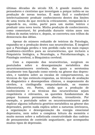 últimas décadas do século XX. A grande maioria dos
pensadores e cientistas que investigam a psique inibiu-se na
produção de novas teorias. É mais fácil e confortável
intelectualmente produzir conhecimento dentro dos limites
de uma teoria do que reciclá-la criticamente, reorganizá-la e
expandi-la ou, então, partir para um motim teórico e
produzir uma nova teoria. Minha produção de conhecimento,
como comentarei, foi produzida durante vários anos nos
trilhos do motim teórico e, depois, se converteu nos trilhos da
democracia das idéias.
     Apesar do número reduzido de teóricos da Psicologia,
expandiu-se a produção destes nas neurociências. É inegável
que a Psicologia perdeu e tem perdido cada vez mais espaço
acadêmico-científico para as neurociências, que incluem a
Psiquiatria biológica, a Neurologia, a Psicofarmacologia, a
Fisiologia cerebral, a Bioquímica cerebral.
     Com a expansão das neurociências, surgiram os
postulados sobre a desorganização metabólica dos
neurotransmissores cerebrais, dos quais a serotonina
atualmente tem figurado como estrela na gênese das depres-
sões, e também sobre as escalas de comportamentos, as
técnicas do tipo estímulo-respostas, as técnicas de avaliação
de diagnóstico e desempenhos clínicos, o mapeamento do
cérebro, a cintilografia computadorizada, os exames
laboratoriais, etc. Porém, ainda que a produção de
conhecimento e as técnicas das neurociências sejam
respeitáveis e relevantes, as questões fundamentais da
psique humana permanecem abertas, irresolúveis. Por
exemplo, o postulado sobre os neurotransmissores pode
explicar alguma influência genético-metabólica na gênese das
depressões, porém nada explica sobre a natureza intrínseca,
a organização e desorganização da energia emocional
depressiva, nem sobre a complexa leitura da memória e
muito menos sobre a sofisticada construtividade das cadeias
de pensamentos de conteúdo angustiante, que acompanha
muitos tipos de depressão.
 