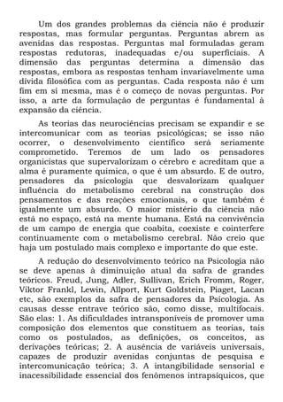 Um dos grandes problemas da ciência não é produzir
respostas, mas formular perguntas. Perguntas abrem as
avenidas das respostas. Perguntas mal formuladas geram
respostas redutoras, inadequadas e/ou superficiais. A
dimensão das perguntas determina a dimensão das
respostas, embora as respostas tenham invariavelmente uma
dívida filosófica com as perguntas. Cada resposta não é um
fim em si mesma, mas é o começo de novas perguntas. Por
isso, a arte da formulação de perguntas é fundamental à
expansão da ciência.
     As teorias das neurociências precisam se expandir e se
intercomunicar com as teorias psicológicas; se isso não
ocorrer, o desenvolvimento científico será seriamente
comprometido. Teremos de um lado os pensadores
organicistas que supervalorizam o cérebro e acreditam que a
alma é puramente química, o que é um absurdo. E de outro,
pensadores da psicologia que desvalorizam qualquer
influência do metabolismo cerebral na construção dos
pensamentos e das reações emocionais, o que também é
igualmente um absurdo. O maior mistério da ciência não
está no espaço, está na mente humana. Está na convivência
de um campo de energia que coabita, coexiste e cointerfere
continuamente com o metabolismo cerebral. Não creio que
haja um postulado mais complexo e importante do que este.
     A redução do desenvolvimento teórico na Psicologia não
se deve apenas à diminuição atual da safra de grandes
teóricos. Freud, Jung, Adler, Sullivan, Erich Fromm, Roger,
Viktor Frankl, Lewin, Allport, Kurt Goldstein, Piaget, Lacan
etc, são exemplos da safra de pensadores da Psicologia. As
causas desse entrave teórico são, como disse, multifocais.
São elas: 1. As dificuldades intransponíveis de promover uma
composição dos elementos que constituem as teorias, tais
como os postulados, as definições, os conceitos, as
derivações teóricas; 2. A ausência de variáveis universais,
capazes de produzir avenidas conjuntas de pesquisa e
intercomunicação teórica; 3. A intangibilidade sensorial e
inacessibilidade essencial dos fenômenos intrapsíquicos, que
 