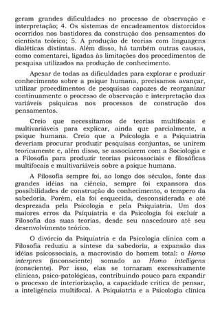 geram grandes dificuldades no processo de observação e
interpretação; 4. Os sistemas de encadeamentos distorcidos
ocorridos nos bastidores da construção dos pensamentos do
cientista teórico; 5. A produção de teorias com linguagens
dialéticas distintas. Além disso, há também outras causas,
como comentarei, ligadas às limitações dos procedimentos de
pesquisa utilizados na produção de conhecimento.
      Apesar de todas as dificuldades para explorar e produzir
conhecimento sobre a psique humana, precisamos avançar,
utilizar procedimentos de pesquisas capazes de reorganizar
continuamente o processo de observação e interpretação das
variáveis psíquicas nos processos de construção dos
pensamentos.
     Creio que necessitamos de teorias multifocais e
multivariáveis para explicar, ainda que parcialmente, a
psique humana. Creio que a Psicologia e a Psiquiatria
deveriam procurar produzir pesquisas conjuntas, se unirem
teoricamente e, além disso, se associarem com a Sociologia e
a Filosofia para produzir teorias psicossociais e filosóficas
multifocais e multivariáveis sobre a psique humana.
     A Filosofia sempre foi, ao longo dos séculos, fonte das
grandes idéias na ciência, sempre foi expansora das
possibilidades de construção do conhecimento, o tempero da
sabedoria. Porém, ela foi esquecida, desconsiderada e até
desprezada pela Psicologia e pela Psiquiatria. Um dos
maiores erros da Psiquiatria e da Psicologia foi excluir a
Filosofia das suas teorias, desde seu nascedouro até seu
desenvolvimento teórico.
      O divórcio da Psiquiatria e da Psicologia clínica com a
Filosofia reduziu a síntese da sabedoria, a expansão das
idéias psicossociais, a macrovisão do homem total: o Homo
interpres (inconsciente) somado ao Homo intelligens
(consciente). Por isso, elas se tornaram excessivamente
clínicas, psico-patológicas, contribuindo pouco para expandir
o processo de interiorização, a capacidade crítica de pensar,
a inteligência multifocal. A Psiquiatria e a Psicologia clínica
 