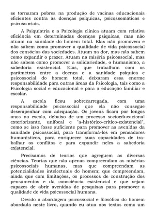 se tornaram pobres na produção de vacinas educacionais
eficientes contra as doenças psíquicas, psicossomáticas e
psicossociais.
      A Psiquiatria e a Psicologia clínica atuam com relativa
eficiência em determinadas doenças psíquicas, mas não
atuam na sanidade do homem total. Elas não promovem e
não sabem como promover a qualidade de vida psicossocial
dos consócios das sociedades. Atuam na dor, mas não sabem
como expandir o prazer. Atuam na miséria psicossocial, mas
não sabem como promover a solidariedade, o humanismo, a
sabedoria existencial. Elas, que trabalham com os
parâmetros entre a doença e a sanidade psíquica e
psicossocial do homem total, deixaram essa enorme
responsabilidade para outras áreas da Psicologia, tais como a
Psicologia social e educacional e para a educação familiar e
escolar.
     A     escola   ficou    sobrecarregada,   com     uma
responsabilidade psicossocial que ela não consegue
desempenhar com adequação. Os jovens ficam por longos
anos na escola, debaixo de um processo socioeducacional
exteriorizante, unifocal e "a-histórico-crítico-existencial",
como se isso fosse suficiente para promover as avenidas da
sanidade psicossocial, para transformá-los em pensadores
humanísticos, para enriquecer suas capacidades de tra-
balhar os conflitos e para expandir neles a sabedoria
existencial.
     Precisamos de teorias que agreguem as diversas
ciências. Teorias que não apenas compreendam as misérias
psicossociais humanas, mas que compreendam as
potencialidades intelectuais do homem; que compreendam,
ainda que com limitações, os processos de construção dos
pensamentos e da consciência existencial e que sejam
capazes de abrir avenidas de pesquisas para promover a
qualidade de vida psicossocial humana.
    Devido a abordagem psicossocial e filosófica do homem
abordada neste livro, quando eu atuo nos textos como um
 