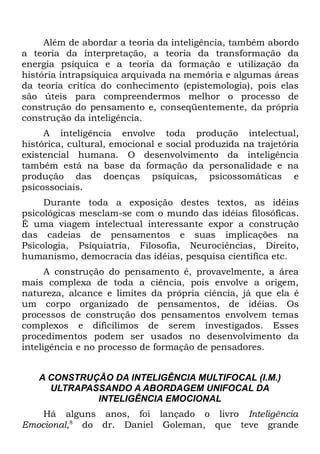 Além de abordar a teoria da inteligência, também abordo
a teoria da interpretação, a teoria da transformação da
energia psíquica e a teoria da formação e utilização da
história intrapsíquica arquivada na memória e algumas áreas
da teoria crítica do conhecimento (epistemologia), pois elas
são úteis para compreendermos melhor o processo de
construção do pensamento e, conseqüentemente, da própria
construção da inteligência.
     A inteligência envolve toda produção intelectual,
histórica, cultural, emocional e social produzida na trajetória
existencial humana. O desenvolvimento da inteligência
também está na base da formação da personalidade e na
produção das doenças psíquicas, psicossomáticas e
psicossociais.
     Durante toda a exposição destes textos, as idéias
psicológicas mesclam-se com o mundo das idéias filosóficas.
É uma viagem intelectual interessante expor a construção
das cadeias de pensamentos e suas implicações na
Psicologia, Psiquiatria, Filosofia, Neurociências, Direito,
humanismo, democracia das idéias, pesquisa científica etc.
      A construção do pensamento é, provavelmente, a área
mais complexa de toda a ciência, pois envolve a origem,
natureza, alcance e limites da própria ciência, já que ela é
um corpo organizado de pensamentos, de idéias. Os
processos de construção dos pensamentos envolvem temas
complexos e dificílimos de serem investigados. Esses
procedimentos podem ser usados no desenvolvimento da
inteligência e no processo de formação de pensadores.


   A CONSTRUÇÃO DA INTELIGÊNCIA MULTIFOCAL (I.M.)
     ULTRAPASSANDO A ABORDAGEM UNIFOCAL DA
             INTELIGÊNCIA EMOCIONAL
    Há alguns anos, foi lançado o livro Inteligência
Emocional,8 do dr. Daniel Goleman, que teve grande
 