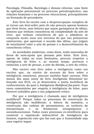 Psicologia, Filosofia, Sociologia e demais ciências; uma fonte
de aplicação psicossocial no processo psicoterapêutico, nas
relações humanas e no processo educacional, principalmente
na formação de pensadores.
     Este livro foi escrito com a despreocupação completa de
se tornar um best-seller, pois ele não procura apenas homens
que lêem livros, mas leitores que sejam garimpeiros de idéias,
homens que tenham consciência da complexidade da arte de
viver, que tenham consciência de que a sabedoria se
conquista muito mais nos invernos do que nas primaveras
existenciais, que apreciam o mundo das idéias, que julgam
de inestimável valor a arte de pensar e o desenvolvimento da
consciência crítica.
      As sociedades modernas, como disse, estão saturadas de
livros de auto-ajuda que pensam pelo leitor. Este livro,
apesar de todas as suas limitações, procura respeitar a
inteligência do leitor e, ao mesmo tempo, provocar e
estimular a arte de pensar, a arte da dúvida, a arte da crítica.
      Não escrevi este livro sobre a inteligência como um
escritor que, na esteira do sucesso do livro sobre a
inteligência emocional, procura também fazer sucesso. Pelo
menos dez anos antes do livro Inteligência Emocional ser
lançado nos EUA, eu já desenvolvia a teoria multifocal do
conhecimento, da qual a Inteligência Multifocal faz parte. Faço
esses comentários por respeito à inteligência do leitor, para
fornecei subsídios para o seu julgamento crítico.
      Por que a inteligência é chamada aqui de inteligência
multifocal? Porque todos os processos de construção da
inteligência são multifocais: a leitura da memória, a
construção das cadeias de pensamentos, as variáveis da
interpretação    e     os   fenômenos    intrapsíquicos   e
socioeducacionais. Todos esses processos co-interferem para
construir o espetáculo indescritível da inteligência do
homem, espetáculo este que faz com que a humanidade seja
uma espécie ímpar.
 