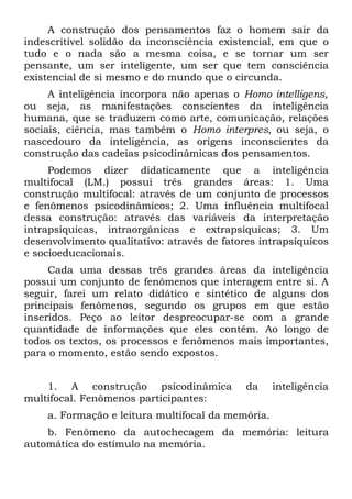 A construção dos pensamentos faz o homem sair da
indescritível solidão da inconsciência existencial, em que o
tudo e o nada são a mesma coisa, e se tornar um ser
pensante, um ser inteligente, um ser que tem consciência
existencial de si mesmo e do mundo que o circunda.
     A inteligência incorpora não apenas o Homo intelligens,
ou seja, as manifestações conscientes da inteligência
humana, que se traduzem como arte, comunicação, relações
sociais, ciência, mas também o Homo interpres, ou seja, o
nascedouro da inteligência, as origens inconscientes da
construção das cadeias psicodinâmicas dos pensamentos.
     Podemos dizer didaticamente que a inteligência
multifocal (LM.) possui três grandes áreas: 1. Uma
construção multifocal: através de um conjunto de processos
e fenômenos psicodinâmicos; 2. Uma influência multifocal
dessa construção: através das variáveis da interpretação
intrapsíquicas, intraorgânicas e extrapsíquicas; 3. Um
desenvolvimento qualitativo: através de fatores intrapsíquicos
e socioeducacionais.
     Cada uma dessas três grandes áreas da inteligência
possui um conjunto de fenômenos que interagem entre si. A
seguir, farei um relato didático e sintético de alguns dos
principais fenômenos, segundo os grupos em que estão
inseridos. Peço ao leitor despreocupar-se com a grande
quantidade de informações que eles contêm. Ao longo de
todos os textos, os processos e fenômenos mais importantes,
para o momento, estão sendo expostos.


    1. A construção psicodinâmica            da    inteligência
multifocal. Fenômenos participantes:
    a. Formação e leitura multifocal da memória.
    b. Fenômeno da autochecagem da memória: leitura
automática do estímulo na memória.
 