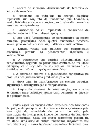 c. Ancora da memória: deslocamento do território de
leitura da memória.
     d. Fenômeno do autofluxo da energia psíquica:
representa um conjunto de fenômenos que financia a
multiplicidade de idéias e emoções produzidas diariamente e
sem a autorização do eu.
     e. Consciência do eu: representa a consciência da
existência do eu e do mundo extrapsíquico.
    f. Três tipos fundamentais de pensamentos da mente
humana, produzidos pelos quatro fenômenos descritos
acima: pensamentos essenciais, dialéticos e antidialéticos.
     g. Leitura virtual das matrizes dos pensamentos
essenciais     gerando os  pensamentos   dialéticos e
antidialéticos.
     h. A construção das cadeias psicodinâmicas dos
pensamentos, segundo os parâmetros contidos na realidade
extrapsíquica e segundo os referenciais histórico-críticos
contidos na história intrapsíquica (memória).
    i. A liberdade criativa e a plasticidade construtiva na
produção dos pensamentos produzidos pelo eu.
    j. Fluxo vital da transformação da energia psíquica:
organização, desorganização e reorganização.
     k. Etapas do processo de interpretação, em que os
fenômenos intra-psíquicos atuam para construir as cadeias
dos pensamentos.


     Todos esses fenômenos estão presentes nos bastidores
da psique de qualquer ser humano e são responsáveis pela
construção da capacidade de pensar, ou seja, pela
construção da inteligência, independentemente da qualidade
dessa construção. Cada um desses fenômenos possui, na
realidade, uma série de outros fenômenos subjacentes que
não citarei aqui. Esses fenômenos se inter-relacionam para
 