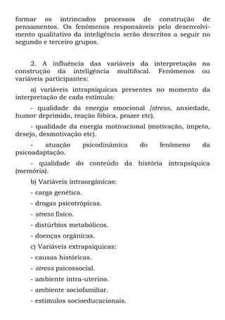 formar os intrincados processos de construção de
pensamentos. Os fenômenos responsáveis pelo desenvolvi-
mento qualitativo da inteligência serão descritos a seguir no
segundo e terceiro grupos.


     2. A influência das variáveis da interpretação na
construção da inteligência multifocal. Fenômenos ou
variáveis participantes:
     a) variáveis intrapsíquicas presentes no momento da
interpretação de cada estímulo:
   - qualidade da energia emocional [stress, ansiedade,
humor deprimido, reação fóbica, prazer etc).
     - qualidade da energia motivacional (motivação, ímpeto,
desejo, desmotivação etc).
     -   atuação        psicodinâmica   do   fenômeno     da
psicoadaptação.
    - qualidade do conteúdo da história intrapsíquica
(memória).
    b) Variáveis intraorgânicas:
    - carga genética.
    - drogas psicotrópicas.
    - stress físico.
    - distúrbios metabólicos.
    - doenças orgânicas.
    c) Variáveis extrapsíquicas:
    - causas históricas.
    - stress psicossocial.
    - ambiente intra-uterino.
    - ambiente sociofamiliar.
    - estímulos socioeducacionais.
 
